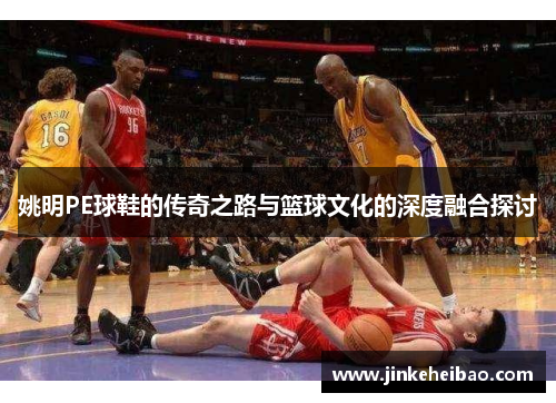 姚明PE球鞋的传奇之路与篮球文化的深度融合探讨