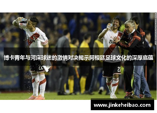 博卡青年与河床球迷的激情对决揭示阿根廷足球文化的深厚底蕴