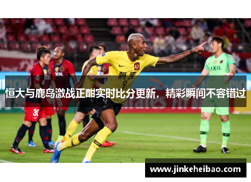 恒大与鹿岛激战正酣实时比分更新，精彩瞬间不容错过