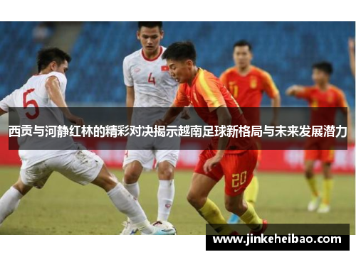 西贡与河静红林的精彩对决揭示越南足球新格局与未来发展潜力